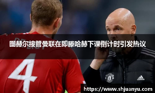 图赫尔接管曼联在即滕哈赫下课倒计时引发热议